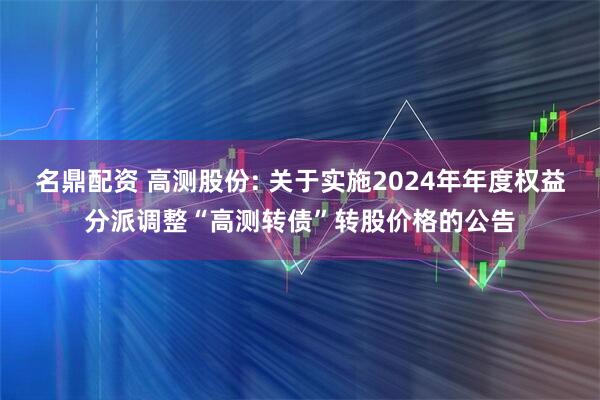 名鼎配资 高测股份: 关于实施2024年年度权益分派调整“高测转债”转股价格的公告