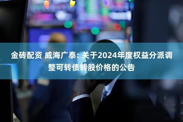 金砖配资 威海广泰: 关于2024年度权益分派调整可转债转股价格的公告