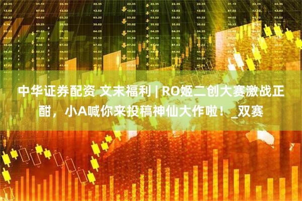 中华证券配资 文末福利 | RO姬二创大赛激战正酣，小A喊你来投稿神仙大作啦！_双赛