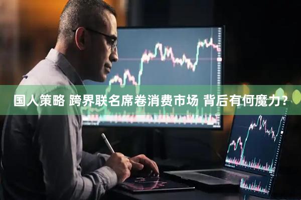 国人策略 跨界联名席卷消费市场 背后有何魔力？