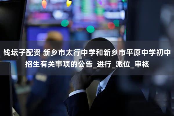 钱坛子配资 新乡市太行中学和新乡市平原中学初中招生有关事项的公告_进行_派位_审核