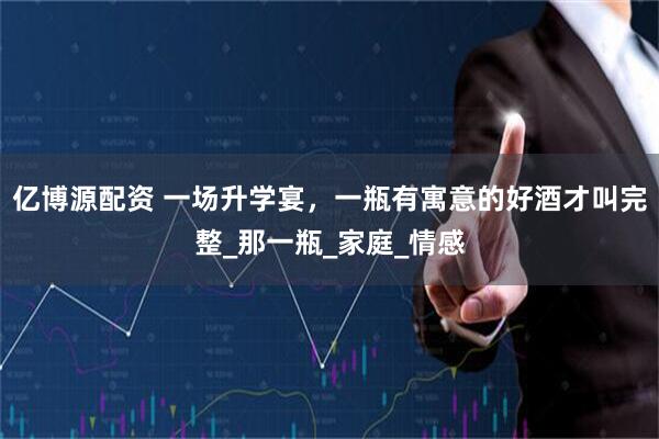亿博源配资 一场升学宴，一瓶有寓意的好酒才叫完整_那一瓶_家庭_情感
