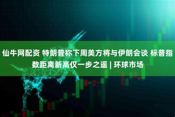 仙牛网配资 特朗普称下周美方将与伊朗会谈 标普指数距离新高仅一步之遥 | 环球市场
