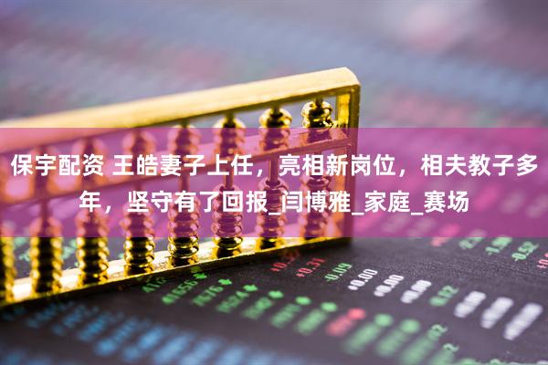 保宇配资 王皓妻子上任，亮相新岗位，相夫教子多年，坚守有了回报_闫博雅_家庭_赛场