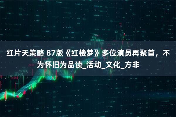红片天策略 87版《红楼梦》多位演员再聚首，不为怀旧为品读_活动_文化_方非