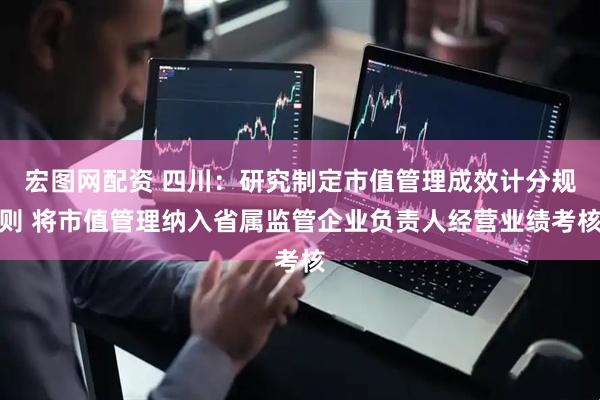 宏图网配资 四川：研究制定市值管理成效计分规则 将市值管理纳入省属监管企业负责人经营业绩考核