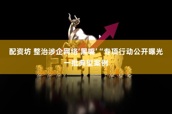 配资坊 整治涉企网络‘黑嘴’“专项行动公开曝光一批典型案例