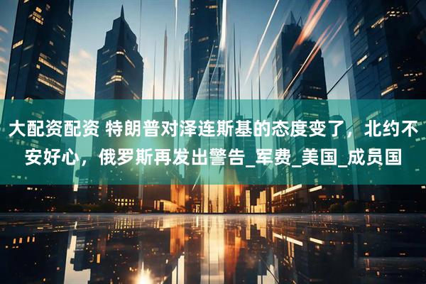大配资配资 特朗普对泽连斯基的态度变了,北约不安好心,俄罗斯再发出警告_军费_美国_成员国