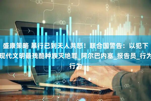 盛康策略 暴行已到天人共怒！联合国警告：以犯下现代文明最残酷种族灭绝罪_阿尔巴内塞_报告员_行为
