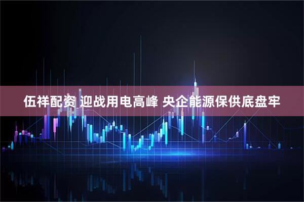 伍祥配资 迎战用电高峰 央企能源保供底盘牢