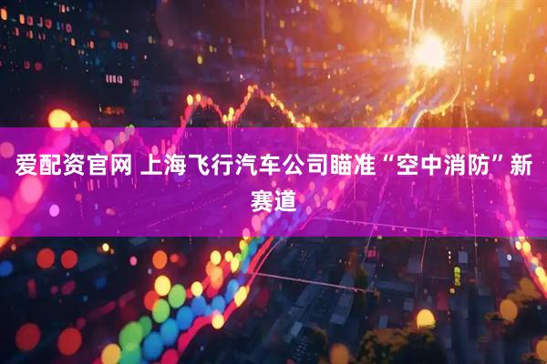 爱配资官网 上海飞行汽车公司瞄准“空中消防”新赛道