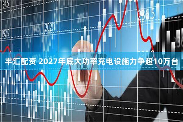 丰汇配资 2027年底大功率充电设施力争超10万台