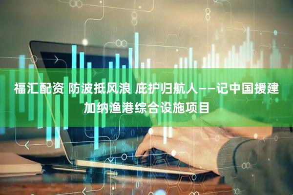 福汇配资 防波抵风浪 庇护归航人——记中国援建加纳渔港综合设施项目