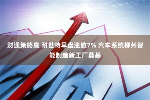财通策略赢 耐世特早盘涨逾7% 汽车系统柳州智能制造新工厂奠基