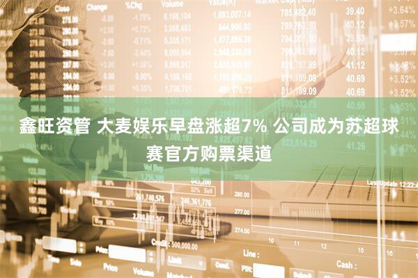 鑫旺资管 大麦娱乐早盘涨超7% 公司成为苏超球赛官方购票渠道