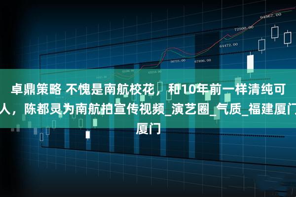 卓鼎策略 不愧是南航校花,和10年前一样清纯可人,陈都灵为南航拍宣传视频_演艺圈_气质_福建厦门