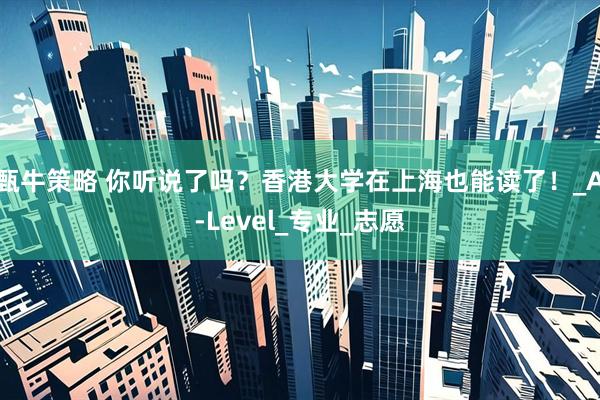 甄牛策略 你听说了吗?香港大学在上海也能读了!_A-Level_专业_志愿