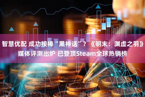 智慧优配 成功接棒“黑神话”？《明末：渊虚之羽》媒体评测出炉 已登顶Steam全球热销榜