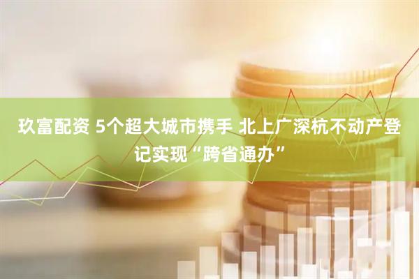 玖富配资 5个超大城市携手 北上广深杭不动产登记实现“跨省通办”