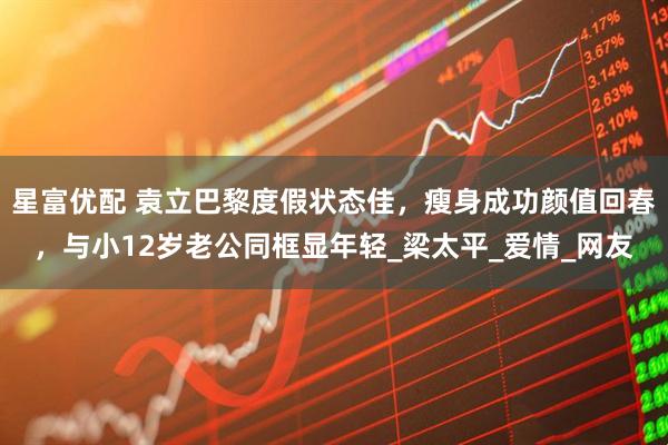 星富优配 袁立巴黎度假状态佳，瘦身成功颜值回春，与小12岁老公同框显年轻_梁太平_爱情_网友