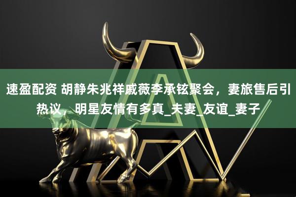 速盈配资 胡静朱兆祥戚薇李承铉聚会，妻旅售后引热议，明星友情有多真_夫妻_友谊_妻子
