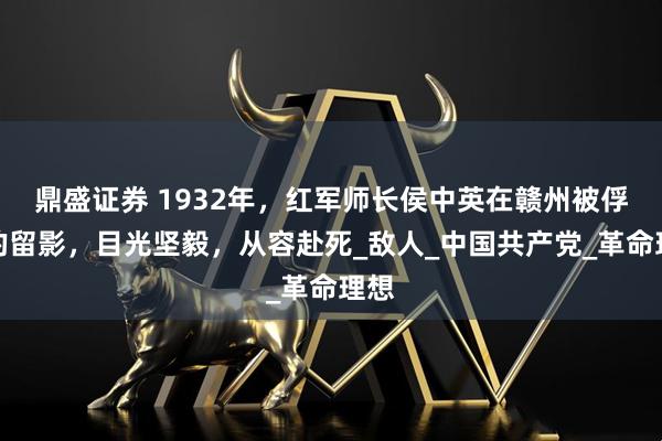 鼎盛证券 1932年，红军师长侯中英在赣州被俘后的留影，目光坚毅，从容赴死_敌人_中国共产党_革命理想