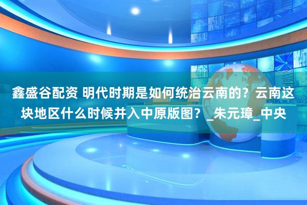 鑫盛谷配资 明代时期是如何统治云南的?云南这块地区什么时候并入中原版图?_朱元璋_中央