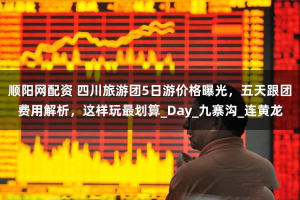 顺阳网配资 四川旅游团5日游价格曝光，五天跟团费用解析，这样玩最划算_Day_九寨沟_连黄龙