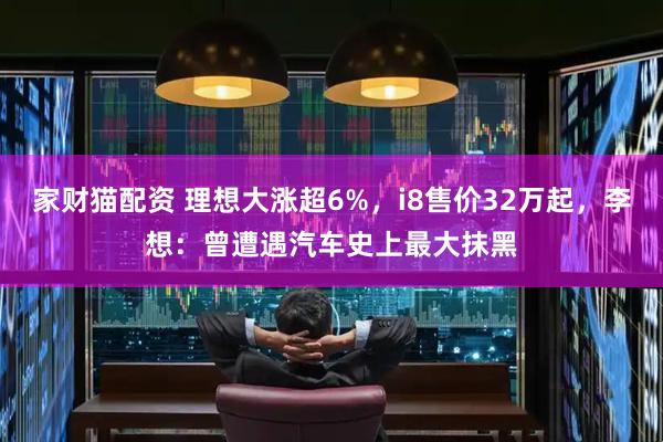 家财猫配资 理想大涨超6%,i8售价32万起,李想:曾遭遇汽车史上最大抹黑