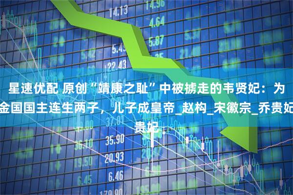 星速优配 原创“靖康之耻”中被掳走的韦贤妃：为金国国主连生两子，儿子成皇帝_赵构_宋徽宗_乔贵妃