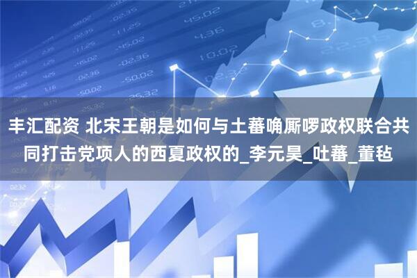 丰汇配资 北宋王朝是如何与土蕃唃厮啰政权联合共同打击党项人的西夏政权的_李元昊_吐蕃_董毡