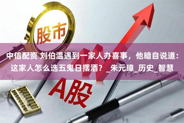 中信配资 刘伯温遇到一家人办喜事，他暗自说道：这家人怎么选五鬼日摆酒？_朱元璋_历史_智慧