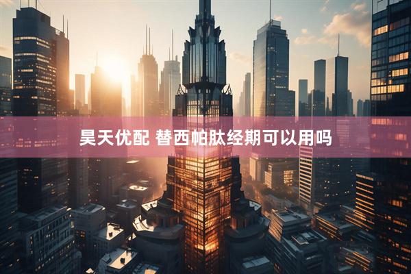 昊天优配 替西帕肽经期可以用吗