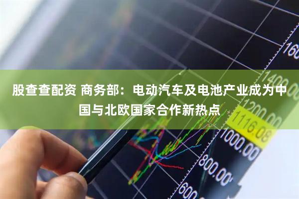 股查查配资 商务部：电动汽车及电池产业成为中国与北欧国家合作新热点