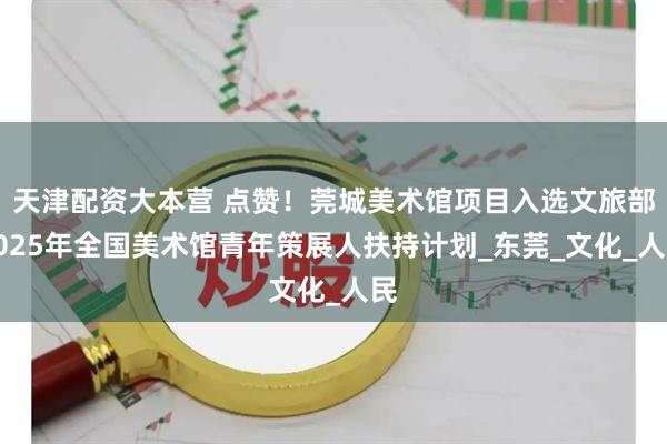 天津配资大本营 点赞！莞城美术馆项目入选文旅部2025年全国美术馆青年策展人扶持计划_东莞_文化_人民