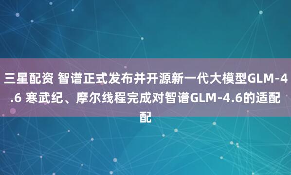 三星配资 智谱正式发布并开源新一代大模型GLM-4.6 寒武纪、摩尔线程完成对智谱GLM-4.6的适配