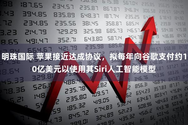 明珠国际 苹果接近达成协议，拟每年向谷歌支付约10亿美元以使用其Siri人工智能模型