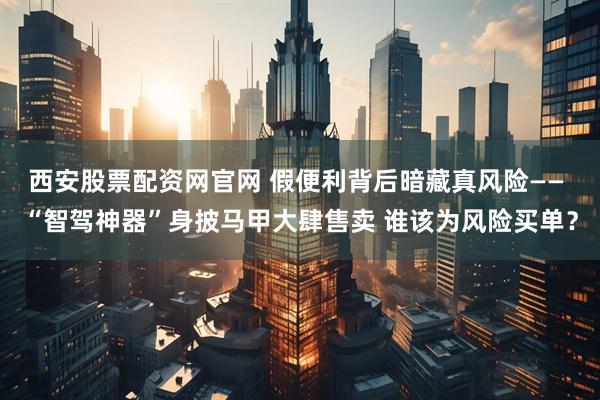 西安股票配资网官网 假便利背后暗藏真风险—— “智驾神器”身披马甲大肆售卖 谁该为风险买单？