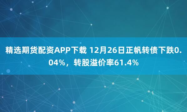 精选期货配资APP下载 12月26日正帆转债下跌0.04%，转股溢价率61.4%