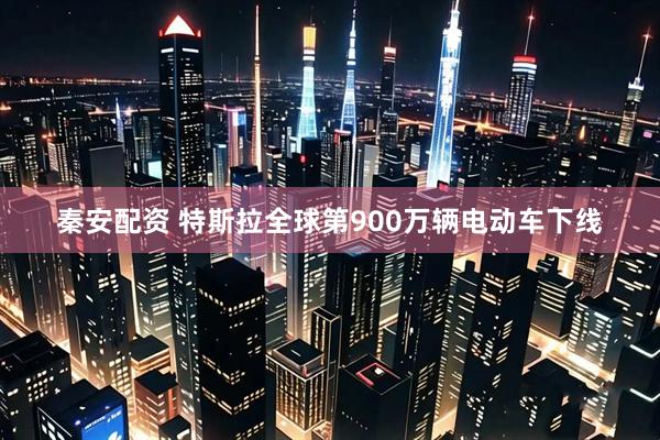 秦安配资 特斯拉全球第900万辆电动车下线
