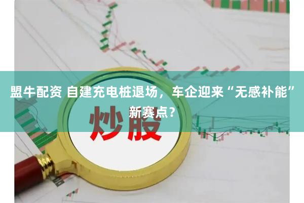 盟牛配资 自建充电桩退场，车企迎来“无感补能”新赛点？